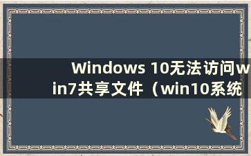 Windows 10无法访问win7共享文件（win10系统无法访问win7共享文件）